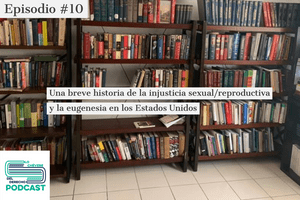 Episodio #10: Una breve historia de la injusticia sexual/reproductiva y la eugenesia en Estados Unidos